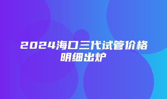 2024海口三代试管价格明细出炉