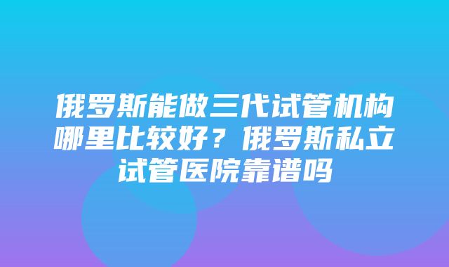 俄罗斯能做三代试管机构哪里比较好？俄罗斯私立试管医院靠谱吗