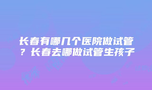 长春有哪几个医院做试管？长春去哪做试管生孩子