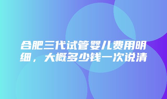 合肥三代试管婴儿费用明细，大概多少钱一次说清