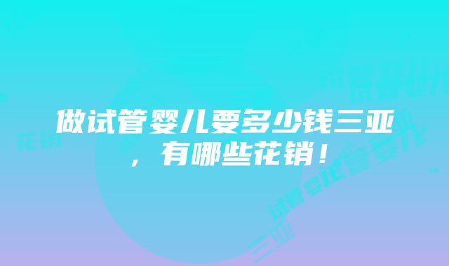 做试管婴儿要多少钱三亚，有哪些花销！