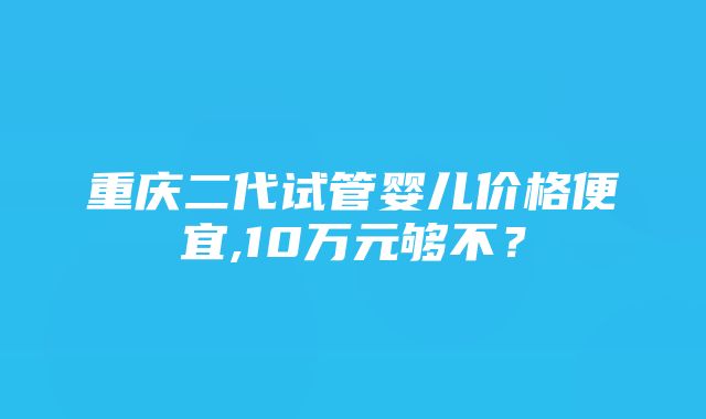 重庆二代试管婴儿价格便宜,10万元够不？