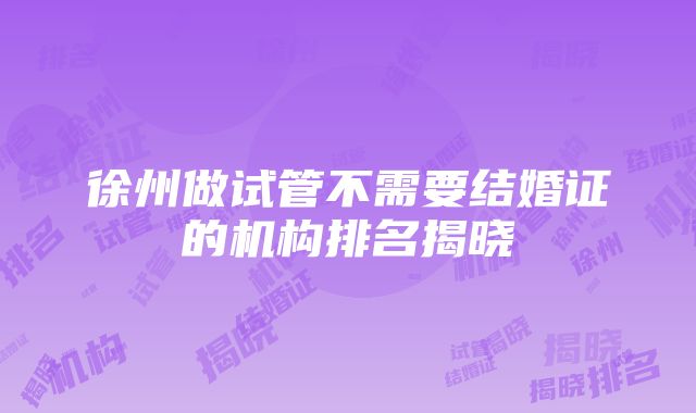 徐州做试管不需要结婚证的机构排名揭晓