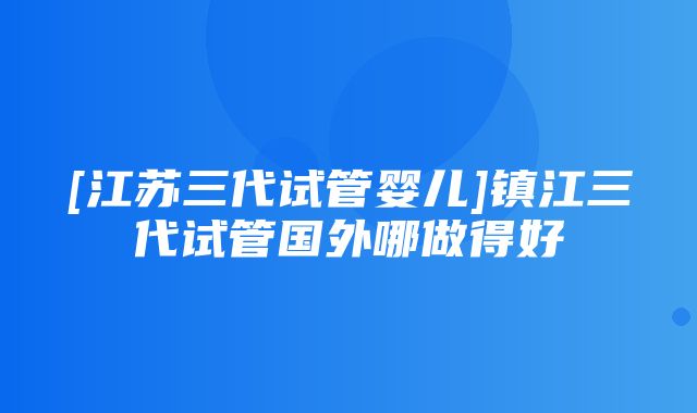 [江苏三代试管婴儿]镇江三代试管国外哪做得好