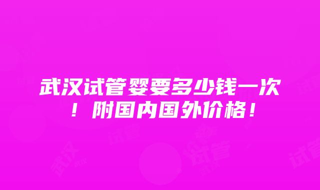 武汉试管婴要多少钱一次！附国内国外价格！