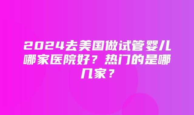 2024去美国做试管婴儿哪家医院好？热门的是哪几家？