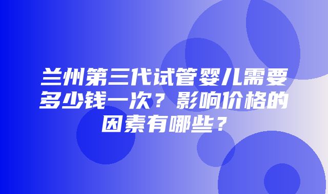 兰州第三代试管婴儿需要多少钱一次？影响价格的因素有哪些？