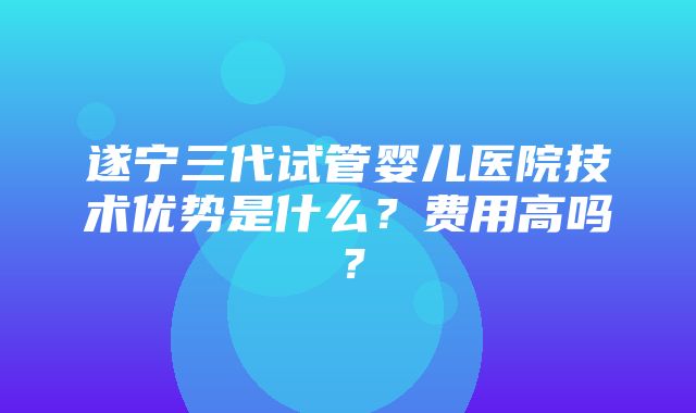 遂宁三代试管婴儿医院技术优势是什么？费用高吗？