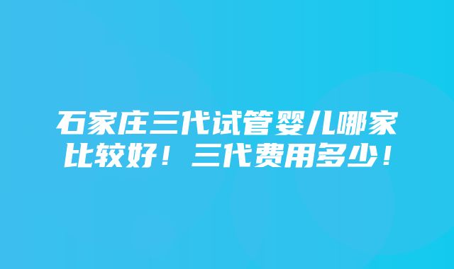 石家庄三代试管婴儿哪家比较好！三代费用多少！