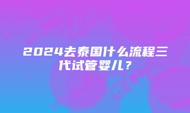 2024去泰国什么流程三代试管婴儿？