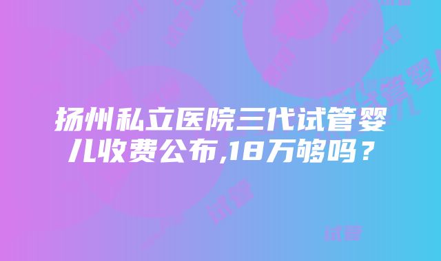 扬州私立医院三代试管婴儿收费公布,18万够吗？