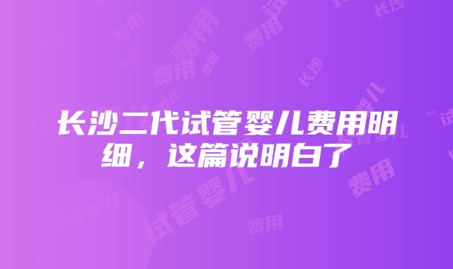 长沙二代试管婴儿费用明细，这篇说明白了