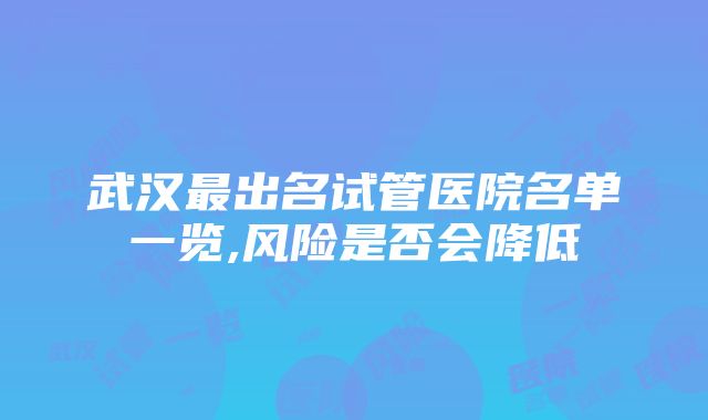 武汉最出名试管医院名单一览,风险是否会降低