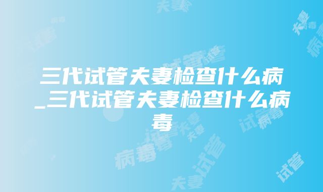 三代试管夫妻检查什么病_三代试管夫妻检查什么病毒