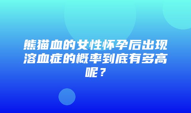 熊猫血的女性怀孕后出现溶血症的概率到底有多高呢？