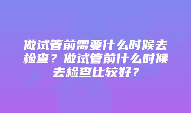 做试管前需要什么时候去检查？做试管前什么时候去检查比较好？