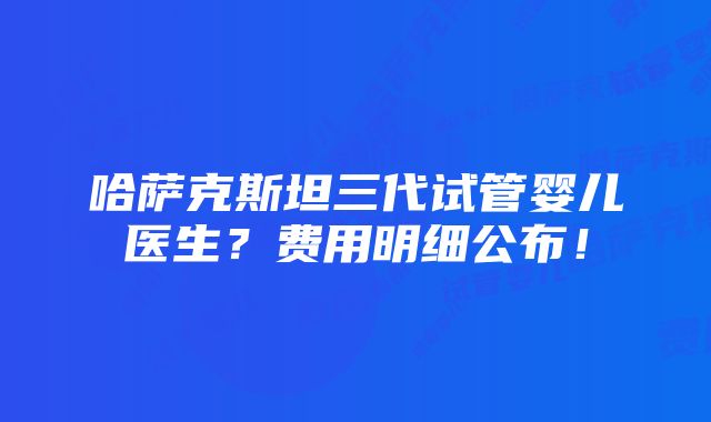 哈萨克斯坦三代试管婴儿医生？费用明细公布！