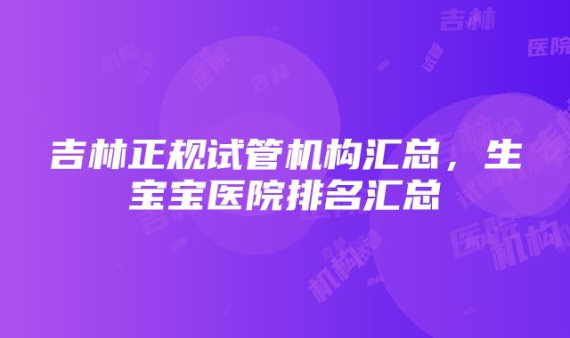 吉林正规试管机构汇总，生宝宝医院排名汇总