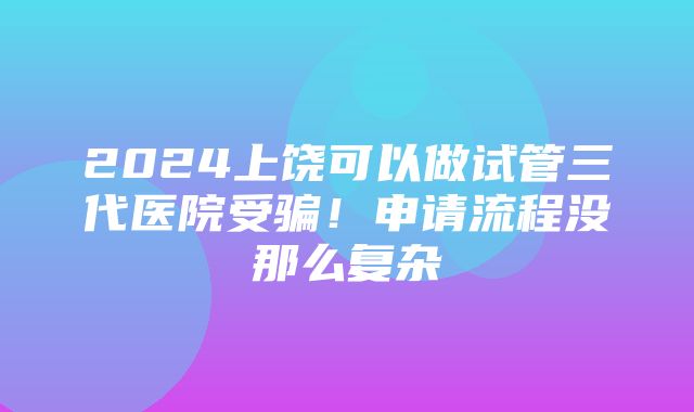 2024上饶可以做试管三代医院受骗！申请流程没那么复杂