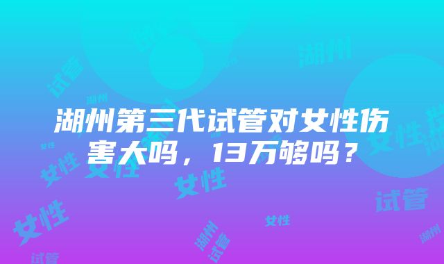 湖州第三代试管对女性伤害大吗，13万够吗？