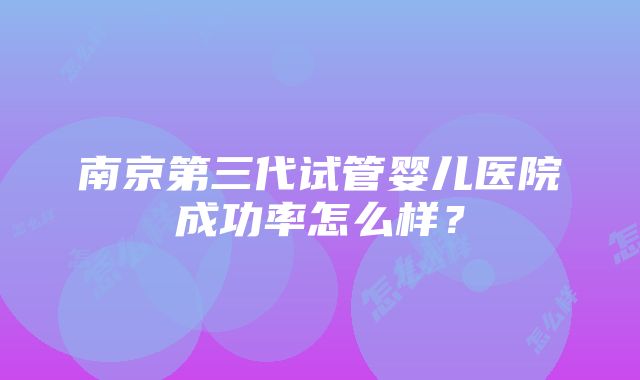 南京第三代试管婴儿医院成功率怎么样？