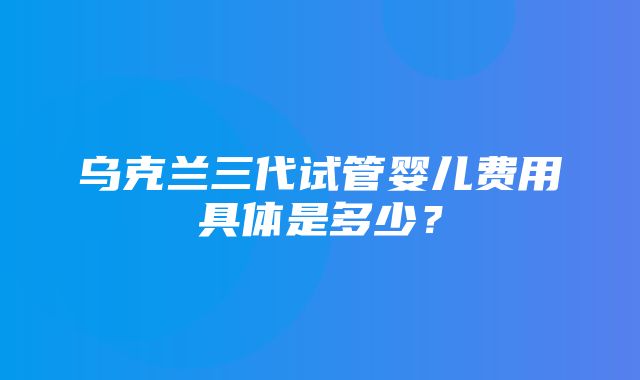 乌克兰三代试管婴儿费用具体是多少？