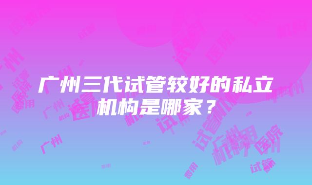 广州三代试管较好的私立机构是哪家？