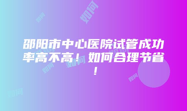 邵阳市中心医院试管成功率高不高！如何合理节省！