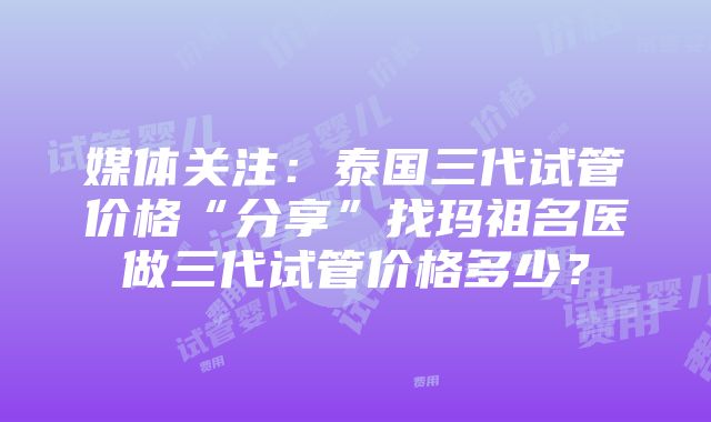 媒体关注：泰国三代试管价格“分享”找玛祖名医做三代试管价格多少？