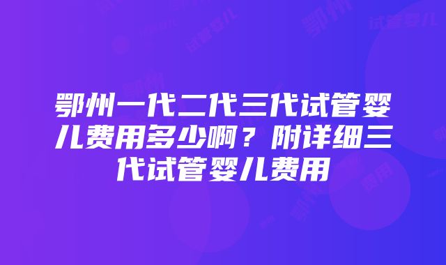 鄂州一代二代三代试管婴儿费用多少啊？附详细三代试管婴儿费用