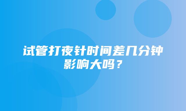 试管打夜针时间差几分钟影响大吗？