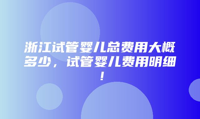 浙江试管婴儿总费用大概多少，试管婴儿费用明细！