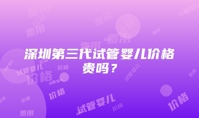 深圳第三代试管婴儿价格贵吗？