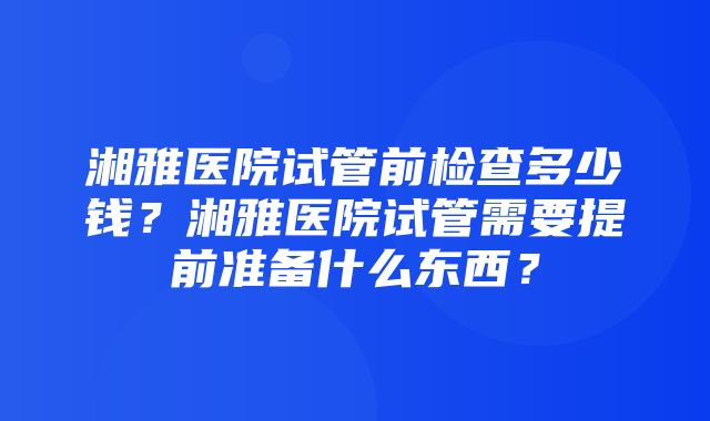 湘雅医院试管前检查多少钱？湘雅医院试管需要提前准备什么东西？