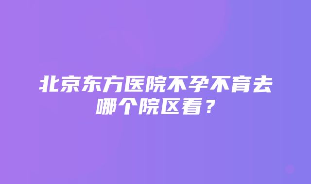 北京东方医院不孕不育去哪个院区看？