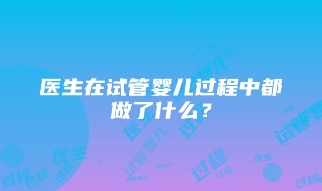 医生在试管婴儿过程中都做了什么？