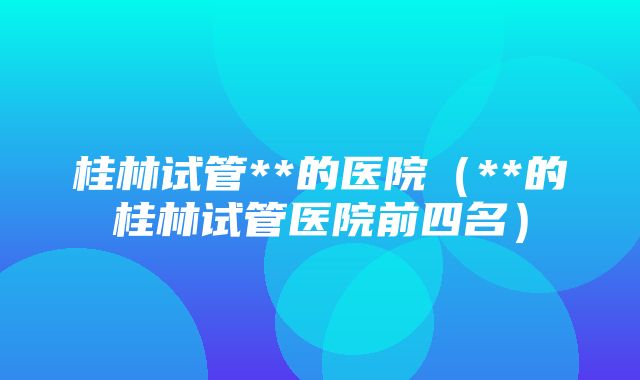 桂林试管**的医院（**的桂林试管医院前四名）