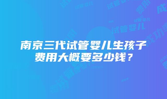 南京三代试管婴儿生孩子费用大概要多少钱？