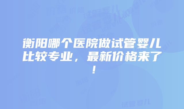 衡阳哪个医院做试管婴儿比较专业，最新价格来了！