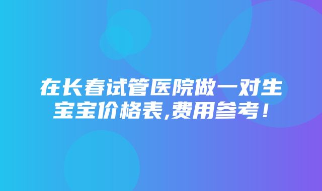 在长春试管医院做一对生宝宝价格表,费用参考！