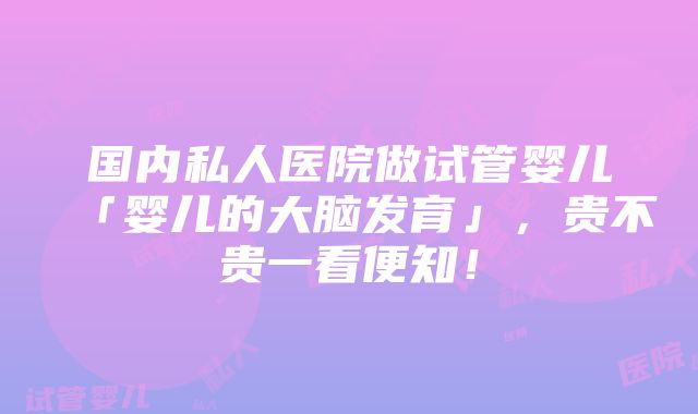 国内私人医院做试管婴儿「婴儿的大脑发育」，贵不贵一看便知！