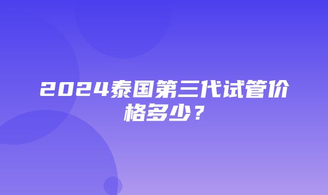 2024泰国第三代试管价格多少？