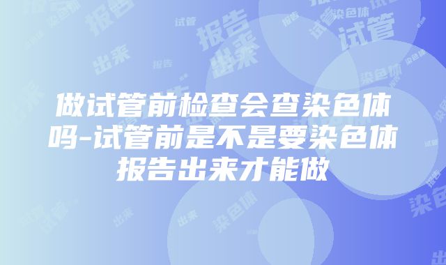 做试管前检查会查染色体吗-试管前是不是要染色体报告出来才能做