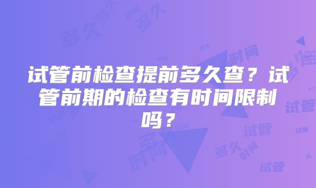 试管前检查提前多久查？试管前期的检查有时间限制吗？