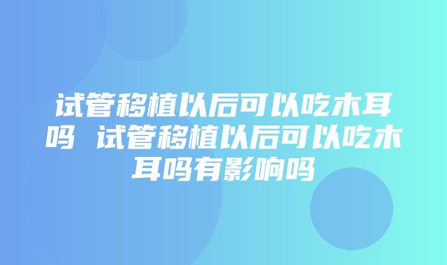 试管移植以后可以吃木耳吗 试管移植以后可以吃木耳吗有影响吗