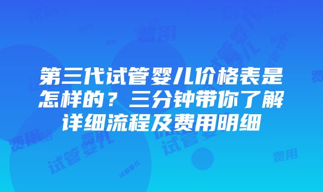 第三代试管婴儿价格表是怎样的？三分钟带你了解详细流程及费用明细