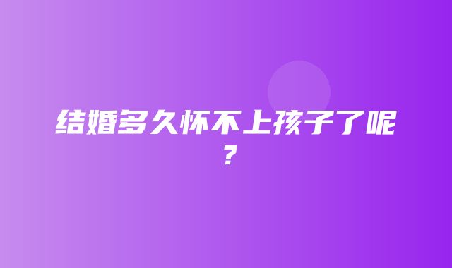 结婚多久怀不上孩子了呢？