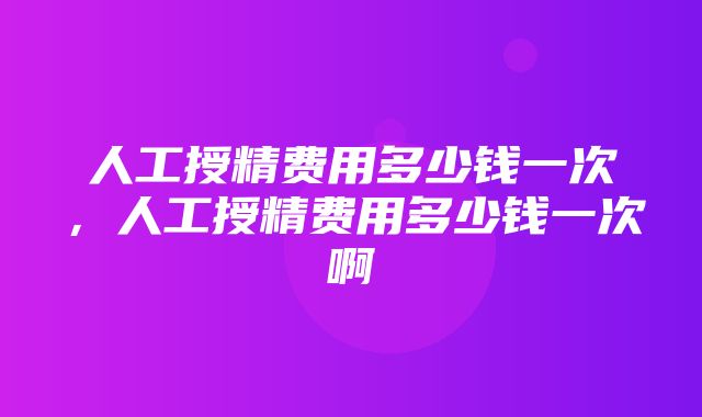 人工授精费用多少钱一次，人工授精费用多少钱一次啊