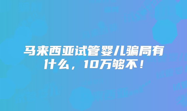 马来西亚试管婴儿骗局有什么，10万够不！