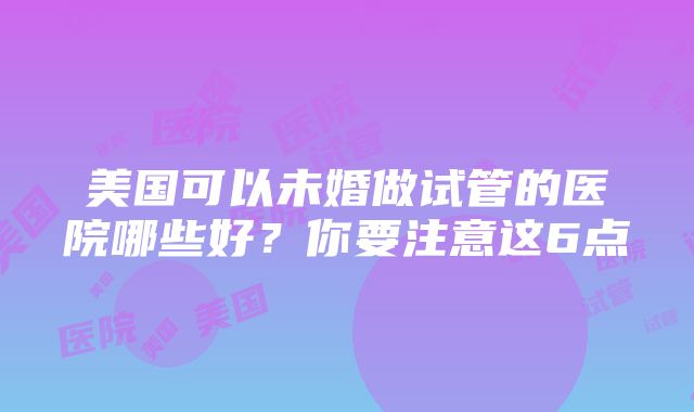 美国可以未婚做试管的医院哪些好？你要注意这6点